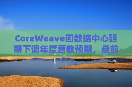 CoreWeave因数据中心延期下调年度营收预期，盘前跌近9%