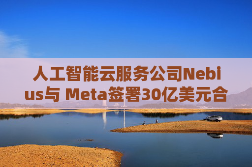 人工智能云服务公司Nebius与 Meta签署30亿美元合作协议
