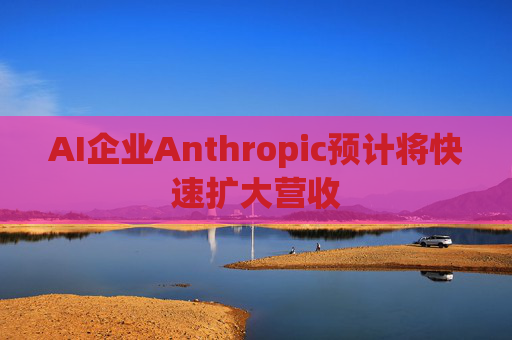 AI企业Anthropic预计将快速扩大营收