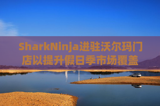 SharkNinja进驻沃尔玛门店以提升假日季市场覆盖  第1张