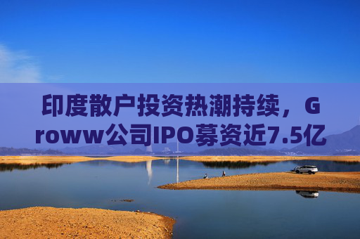 印度散户投资热潮持续，Groww公司IPO募资近7.5亿美元