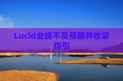 Lucid业绩不及预期并收紧指引