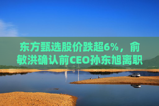 东方甄选股价跌超6%,俞敏洪确认前CEO孙东旭离职