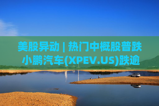 美股异动 | 热门中概股普跌 小鹏汽车(XPEV.US)跌逾6%