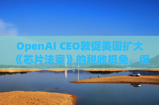 OpenAI CEO敦促美国扩大《芯片法案》的税收抵免,促进人工智能发展