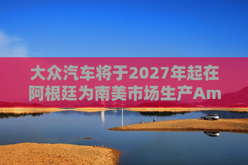 大众汽车将于2027年起在阿根廷为南美市场生产Amarok皮卡