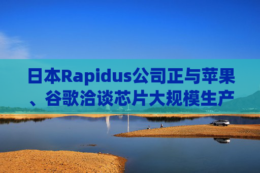 日本Rapidus公司正与苹果、谷歌洽谈芯片大规模生产事宜
