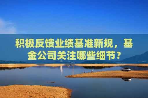 积极反馈业绩基准新规,基金公司关注哪些细节?