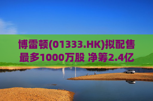 博雷顿(01333.HK)拟配售最多1000万股 净筹2.4亿港元