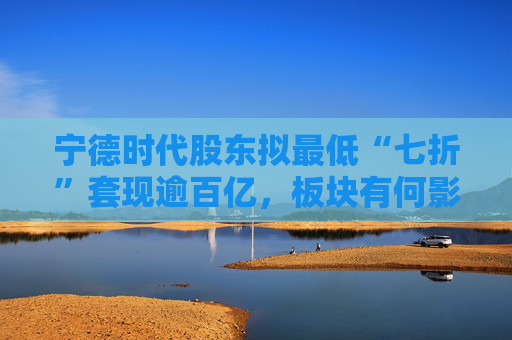 宁德时代股东拟最低“七折”套现逾百亿,板块有何影响?