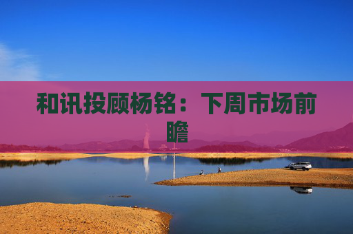 和讯投顾杨铭：下周市场前瞻