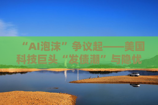 “AI泡沫”争议起——美国科技巨头“发债潮”与隐忧