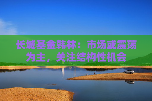 长城基金韩林:市场或震荡为主,关注结构性机会