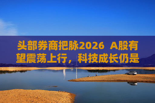 头部券商把脉2026 A股有望震荡上行,科技成长仍是投资主线