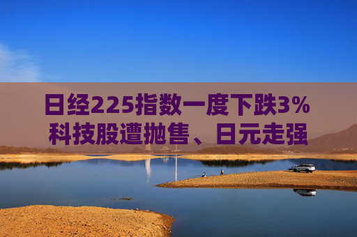 日经225指数一度下跌3% 科技股遭抛售、日元走强