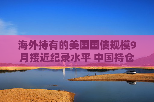 海外持有的美国国债规模9月接近纪录水平 中国持仓下降