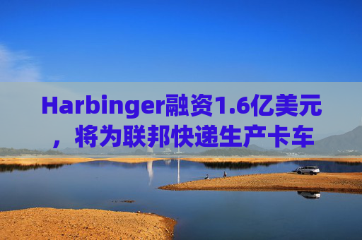Harbinger融资1.6亿美元，将为联邦快递生产卡车