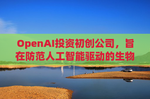 OpenAI投资初创公司，旨在防范人工智能驱动的生物武器