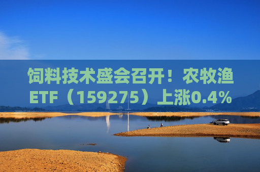 饲料技术盛会召开!农牧渔ETF(159275)上涨0.4%!机构:养殖业去化动力增强,动保景气回升
