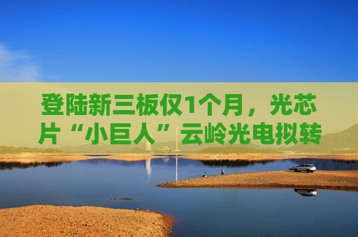 登陆新三板仅1个月,光芯片“小巨人”云岭光电拟转板北交所