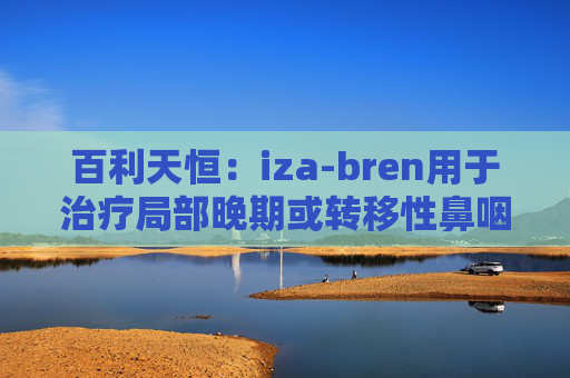 百利天恒:iza-bren用于治疗局部晚期或转移性鼻咽癌的药品上市申请获受理