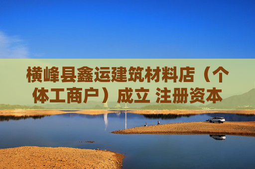 横峰县鑫运建筑材料店（个体工商户）成立 注册资本50万人民币