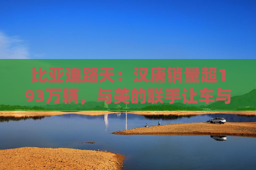 比亚迪路天：汉唐销量超193万辆，与美的联手让车与家智慧相连