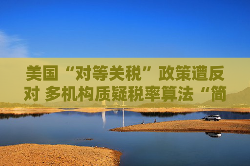 美国“对等关税”政策遭反对 多机构质疑税率算法“简单粗暴 ”