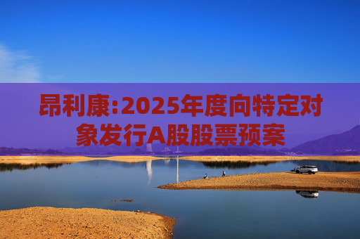 昂利康:2025年度向特定对象发行A股股票预案