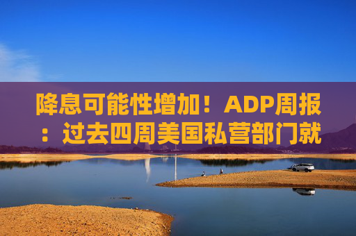 降息可能性增加!ADP周报:过去四周美国私营部门就业岗位流失加剧