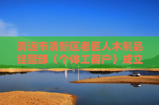清远市清新区老匠人木制品经营部（个体工商户）成立 注册资本3万人民币