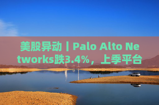美股异动丨Palo Alto Networks跌3.4%,上季平台化进度放缓且低于预期