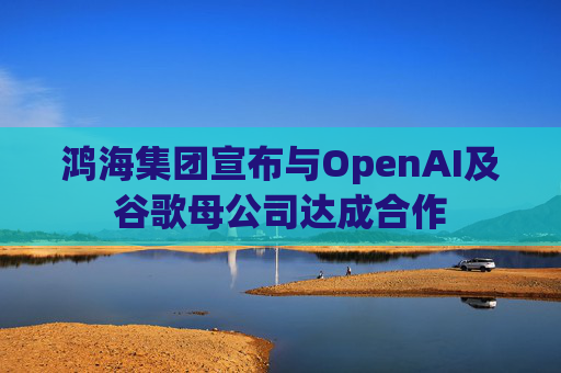 鸿海集团宣布与OpenAI及谷歌母公司达成合作  第1张