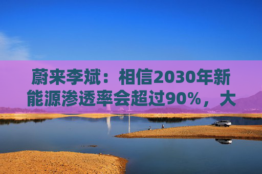 蔚来李斌:相信2030年新能源渗透率会超过90%,大趋势不可逆