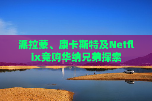 派拉蒙、康卡斯特及Netflix竞购华纳兄弟探索