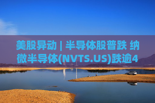 美股异动 | 半导体股普跌 纳微半导体(NVTS.US)跌逾4%