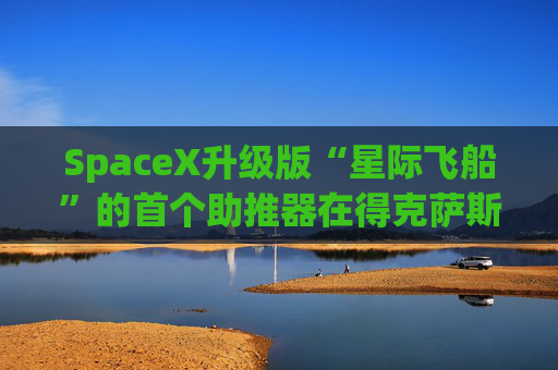 SpaceX升级版“星际飞船”的首个助推器在得克萨斯州的测试中失败