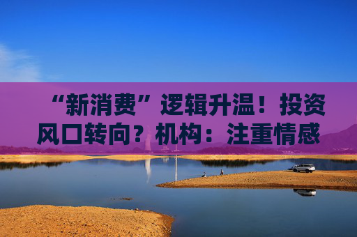 “新消费”逻辑升温！投资风口转向？机构：注重情感满足，Z世代成为消费主力，长期看好消费升级机会