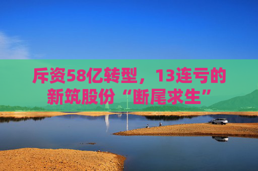 斥资58亿转型，13连亏的新筑股份“断尾求生”