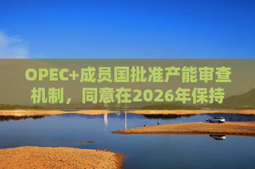 OPEC+成员国批准产能审查机制，同意在2026年保持集团整体石油产量不变