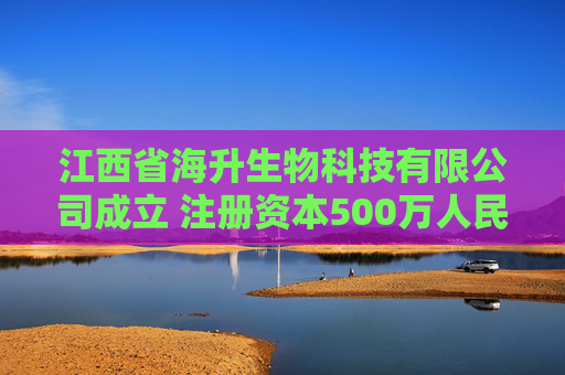 江西省海升生物科技有限公司成立 注册资本500万人民币