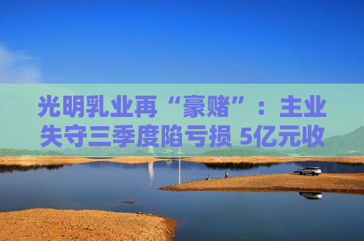 光明乳业再“豪赌”：主业失守三季度陷亏损 5亿元收购小西牛40%股份是否高估？