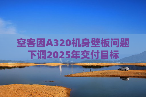 空客因A320机身壁板问题下调2025年交付目标