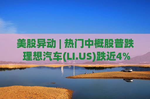 美股异动 | 热门中概股普跌 理想汽车(LI.US)跌近4%