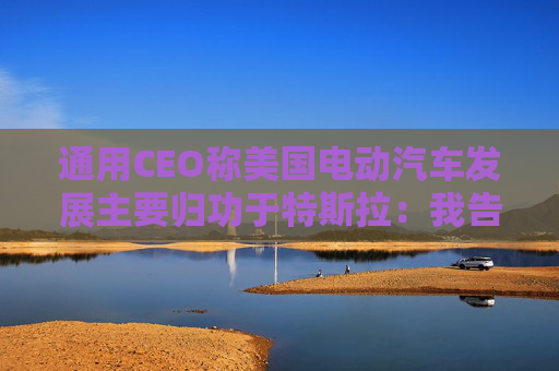 通用CEO称美国电动汽车发展主要归功于特斯拉：我告诉过拜登