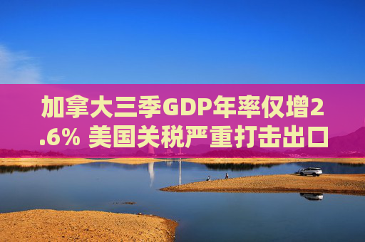 加拿大三季GDP年率仅增2.6% 美国关税严重打击出口 企业和消费者信心受挫