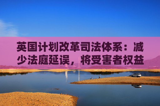 英国计划改革司法体系：减少法庭延误，将受害者权益置于优先地位