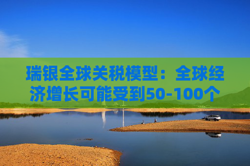 瑞银全球关税模型:全球经济增长可能受到50-100个基点的拖累
