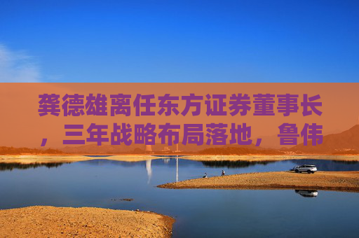 龚德雄离任东方证券董事长,三年战略布局落地,鲁伟铭代行职责