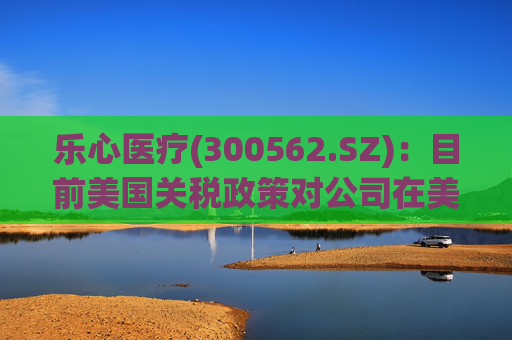 乐心医疗(300562.SZ)：目前美国关税政策对公司在美业务影响可控